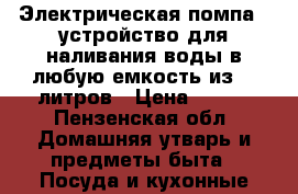 Электрическая помпа - устройство для наливания воды в любую емкость из 19 литров › Цена ­ 900 - Пензенская обл. Домашняя утварь и предметы быта » Посуда и кухонные принадлежности   